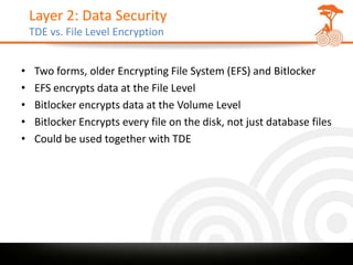Layer 2: Data Security
    TDE vs. File Level Encryption


•    Two forms, older Encrypting File System (EFS) and Bitlocker
•    EFS encrypts data at the File Level
•    Bitlocker encrypts data at the Volume Level
•    Bitlocker Encrypts every file on the disk, not just database files
•    Could be used together with TDE
 