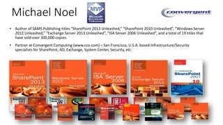 Michael Noel 
• Author of SAMS Publishing titles “SharePoint 2013 Unleashed,” “SharePoint 2010 Unleashed”, “Windows Server 
2012 Unleashed,” “Exchange Server 2013 Unleashed”, “ISA Server 2006 Unleashed”, and a total of 19 titles that 
have sold over 300,000 copies. 
• Partner at Convergent Computing (www.cco.com) – San Francisco, U.S.A. based Infrastructure/Security 
specialists for SharePoint, AD, Exchange, System Center, Security, etc. 
 