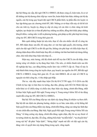 112
đại hội Đảng các cấp, đội ngũ CBCX ở ĐBSCL đã được củng cố, kiện toàn, là cơ sở
để những cán bộ đương chức tiếp tục vươn lên, hoàn thiện bản thân; những cán bộ dự
nguồn, cán bộ trong quy hoạch đội ngũ CBCX phấn khởi, tự phấn đấu rèn luyện và
học tập thông qua các chương trình ĐT, BD. Những cơ sở thực tiễn này sẽ rất bổ ích
cho các tỉnh ủy, huyện ủy, đảng ủy cấp xã cùng với các đơn vị chức năng rút kinh
nghiệm, tạo thuận lợi cơ bản để phát huy những ưu điểm, đồng thời khắc phục những
khuyết điểm, vướng mắc và đề ra phương hướng, giải pháp cụ thể, phù hợp hơn trong
công tác ĐT, BD CBCX trong thời gian tới.
Bên cạnh những thuận lợi nêu trên, thực tế vẫn còn nhiều vấn đề về công tác
ĐT, BD chậm được sửa đổi, bổ sung như: có văn bản nghị quyết, chủ trương, chính
sách cho đội ngũ CBCX ra đời đã quá lâu, không còn phù hợp với điều kiện thực tế,
nhưng chậm được điều chỉnh hoặc thay đổi; có những văn bản ban hành nội dung chồng
chéo, khó triển khai thực hiện trên thực tế...
Hiện nay, mức lương, chế độ chính sách hỗ trợ cho CBCX còn rất thấp, chưa
tương xứng với nhiệm vụ họ đang thực hiện. Cho nên, có nhiều thanh niên sau khi
tốt nghiệp đại học, cao đẳng không muốn làm việc ở HTCT cấp xã. Thực tế này là
một thách thức trong công tác tuyển chọn, quy hoạch, tạo nguồn cho ĐT, BD đội ngũ
CBCX ở ĐBSCL trong thời gian tới. Ở các tỉnh ĐBSCL đã có một số CBCX tự
nguyện xin thôi công tác, vì thu nhập quá thấp.
Thứ tư, việc đẩy mạnh thực hiện Chỉ thị 05-CT/TW ngày 15-5-2016 của Bộ
Chính trị học tập và làm theo tư tưởng, đạo đức, phong cách Hồ Chí Minh tiếp tục
triển khai cả về chiều rộng và chiều sâu; thực hiện xây dựng, chỉnh đốn Đảng, nhất
là thực hiện Nghị quyết Hội nghị Trung ương 4, Trung ương 6 khóa XII sẽ tác động
mạnh đến công tác ĐT, BD CBCX ở ĐBSCL.
Đại hội XII của Đảng tiếp tục xác định xây dựng Đảng là nhiệm vụ then chốt.
Đại hội đã xác định các phương hướng, nhiệm vụ cơ bản, toàn diện, có hệ thống thể
hiện quyết tâm của Đảng nhằm xây dựng, chỉnh đốn Đảng, nâng cao năng lực lãnh đạo
và sức chiến đấu của Đảng. Đặc biệt, Nghị quyết Hội nghị Trung ương 4 khóa XII của
Đảng “về tăng cường xây dựng, chỉnh đốn đảng; ngăn chặn, đẩy lùi sự suy thoái về
tư tưởng chính trị, đạo đức, lối sống, những biểu hiện “tự diễn biến”, “tự chuyển hóa”
trong nội bộ” đã phát “hiệu lệnh”, ”thông điệp” mạnh mẽ đối với đội ngũ cán bộ,
đảng viên về quyết tâm xây dựng Đảng trong sạch, vững mạnh.
 