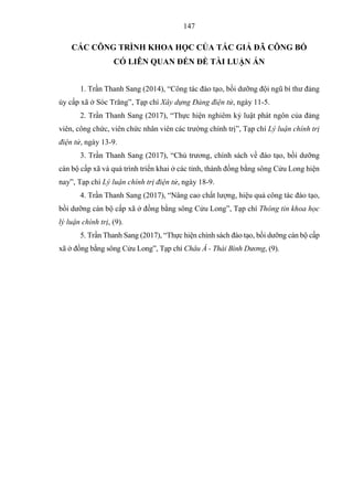 147
CÁC CÔNG TRÌNH KHOA HỌC CỦA TÁC GIẢ ĐÃ CÔNG BỐ
CÓ LIÊN QUAN ĐẾN ĐỀ TÀI LUẬN ÁN
1. Trần Thanh Sang (2014), “Công tác đào tạo, bồi dưỡng đội ngũ bí thư đảng
ủy cấp xã ở Sóc Trăng”, Tạp chí Xây dựng Đảng điện tử, ngày 11-5.
2. Trần Thanh Sang (2017), “Thực hiện nghiêm kỷ luật phát ngôn của đảng
viên, công chức, viên chức nhân viên các trường chính trị”, Tạp chí Lý luận chính trị
điện tử, ngày 13-9.
3. Trần Thanh Sang (2017), “Chủ trương, chính sách về đào tạo, bồi dưỡng
cán bộ cấp xã và quá trình triển khai ở các tỉnh, thành đồng bằng sông Cửu Long hiện
nay”, Tạp chí Lý luận chính trị điện tử, ngày 18-9.
4. Trần Thanh Sang (2017), “Nâng cao chất lượng, hiệu quả công tác đào tạo,
bồi dưỡng cán bộ cấp xã ở đồng bằng sông Cửu Long”, Tạp chí Thông tin khoa học
lý luận chính trị, (9).
5. Trần Thanh Sang (2017), “Thực hiện chính sách đào tạo, bồi dưỡng cán bộ cấp
xã ở đồng bằng sông Cửu Long”, Tạp chí Châu Á - Thái Bình Dương, (9).
 