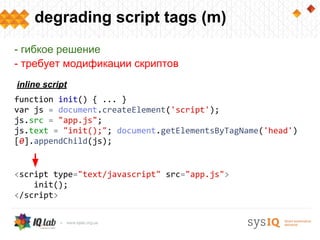 degrading script tags (m)
function init() { ... }
var js = document.createElement('script');
js.src = "app.js";
js.text = "init();"; document.getElementsByTagName('head')
[0].appendChild(js);
- гибкое решение
- требует модификации скриптов
inline script
<script type="text/javascript" src="app.js">
init();
</script>
 