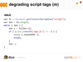 degrading script tags (m)
var fs = document.getElementsByTagName("script");
var len = fs.length;
while ( len ) {
var s = fs[len-1];
if ( s.src.indexOf('app.js') != -1 ) {
eval( s.innerHTML );
break;
}
len--;
}
app.js
 