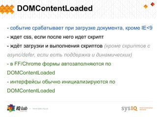 DOMContentLoaded
- событие срабатывает при загрузке документа, кроме IE<9
- ждет css, если после него идет скрипт
- ждёт загрузки и выполнения скриптов (кроме скриптов с
async/defer, если есть поддержка и динамических)
- в FF/Chrome формы автозаполняются по
DOMContentLoaded
- интерфейсы обычно инициализируются по
DOMContentLoaded
 