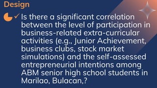 Design
✓ Is there a significant correlation
between the level of participation in
business-related extra-curricular
activities (e.g., Junior Achievement,
business clubs, stock market
simulations) and the self-assessed
entrepreneurial intentions among
ABM senior high school students in
Marilao, Bulacan,?
 