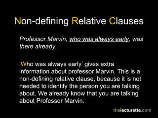 Non-defining Relative Clauses
 Professor Marvin, who was always early, was
 there already.

 ‘Who was always early’ gives extra
 information about professor Marvin. This is a
 non-defining relative clause, because it is not
 needed to identify the person you are talking
 about. We already know that you are talking
 about Professor Marvin.
 