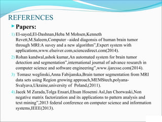 REFERENCES
Papers:
1) El-sayed,El-Dashnan,Heba M Mohsen,Kenneth
Revett,M.Saleem,Computer –aided diagonsis of human brain tumor
through MRI:A suvey and a new algorithm”,Expert system with
applications,www.elseiver.com,sciencedirect.com(2014).
2) Rohan kandwal,ashok kumar,An automated system for brain tumor
detection and segmentation”,international journal of advance research in
computer science and software engineering”,www.ijarcsse.com(2014).
3) Tomasz weglinski,Anna Fabijanska,Brain tumor segmentation from MRI
data sets using Region growing approach,MEMStech,polyana-
Svalyava,Ukraine,university of Poland,(2011).
4) Jacek M Zurada,Tolga Ensari,Ehsan Hosenni Asl,Jan Chorwaski,Non
negative matrix factorization and its applications to pattern analysis and
text mining”,2013 federal conference on computer science and information
systems,IEEE(2013).
66
 