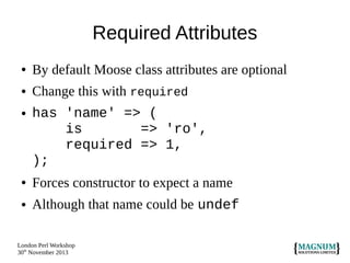 Required Attributes
●

By default Moose class attributes are optional

●

Change this with required

●

has 'name' => (
is
=> 'ro',
required => 1,
);

●

Forces constructor to expect a name

●

Although that name could be undef

London Perl Workshop
30th November 2013

 