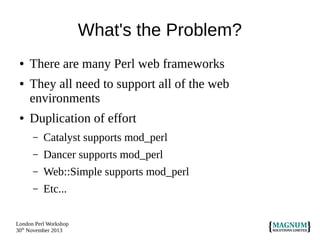 What's the Problem?
●
●

●

There are many Perl web frameworks
They all need to support all of the web
environments
Duplication of effort
–

Catalyst supports mod_perl

–

Dancer supports mod_perl

–

Web::Simple supports mod_perl

–

Etc...

London Perl Workshop
30th November 2013

 
