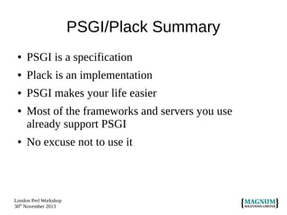 PSGI/Plack Summary
●

PSGI is a specification

●

Plack is an implementation

●

PSGI makes your life easier

●

●

Most of the frameworks and servers you use
already support PSGI
No excuse not to use it

London Perl Workshop
30th November 2013

 