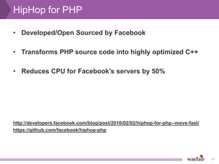 HipHop for PHP

• Developed/Open Sourced by Facebook

• Transforms PHP source code into highly optimized C++

• Reduces CPU for Facebook’s servers by 50%




http://developers.facebook.com/blog/post/2010/02/02/hiphop-for-php--move-fast/
https://github.com/facebook/hiphop-php




                                                                                 47
 