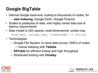 Google BigTable Internal Google back-end, scaling to thousands of nodes, for web indexing,  Google Earth, Google Finance Scales to petabytes of data, with highly varied data size & latency requirements Data model is (3D) sparse, multi-dimensional, sorted map (row_key, column_key, timestamp) -> string Technologies: Google File System, to store data across 1000’s of nodes 3-level indexing with  Tablets SSTable  for efficient lookup and high throughput Distributed locking with  Chubby 
