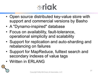 M
D
Riak
• Open source distributed key-value store with
support and commercial versions by Basho
• A "Dynamo-inspired" database
• Focus on availability, fault-tolerance,
operational simplicity and scalability
• Support for replication and auto-sharding and
rebalancing on failures
• Support for MapReduce, fulltext search and
secondary indexes of value tags
• Written in ERLANG
Copyright Kelly-McCreary & Associates, LLC
27
 