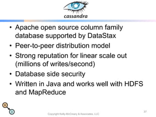 M
D
Cassandra
• Apache open source column family
database supported by DataStax
• Peer-to-peer distribution model
• Strong reputation for linear scale out
(millions of writes/second)
• Database side security
• Written in Java and works well with HDFS
and MapReduce
Copyright Kelly-McCreary & Associates, LLC
37
 
