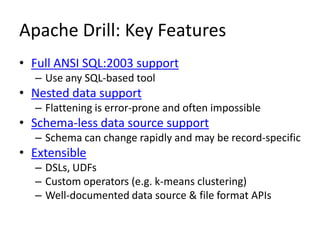 Apache Drill: Key Features
• Full ANSI SQL:2003 support
– Use any SQL-based tool
• Nested data support
– Flattening is error-prone and often impossible
• Schema-less data source support
– Schema can change rapidly and may be record-specific
• Extensible
– DSLs, UDFs
– Custom operators (e.g. k-means clustering)
– Well-documented data source & file format APIs
 