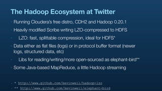 The Hadoop Ecosystem at Twitter
‣   Running Cloudera’s free distro, CDH2 and Hadoop 0.20.1
‣   Heavily modified Scribe writing LZO-compressed to HDFS
‣     LZO: fast, splittable compression, ideal for HDFS*
‣   Data either as flat files (logs) or in protocol buffer format (newer
    logs, structured data, etc)
‣     Libs for reading/writing/more open-sourced as elephant-bird**
‣   Some Java-based MapReduce, a little Hadoop streaming


‣   * http://www.github.com/kevinweil/hadoop-lzo
‣   ** http://www.github.com/kevinweil/elephant-bird
 