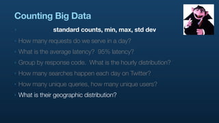 Counting Big Data
‣                standard counts, min, max, std dev
‣   How many requests do we serve in a day?
‣   What is the average latency? 95% latency?
‣   Group by response code. What is the hourly distribution?
‣   How many searches happen each day on Twitter?
‣   How many unique queries, how many unique users?
‣   What is their geographic distribution?
 
