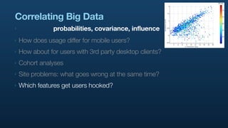 Correlating Big Data
‣               probabilities, covariance, influence
‣   How does usage differ for mobile users?
‣   How about for users with 3rd party desktop clients?
‣   Cohort analyses
‣   Site problems: what goes wrong at the same time?
‣   Which features get users hooked?
 