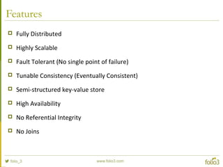 Features
 Fully Distributed
 Highly Scalable
 Fault Tolerant (No single point of failure)
 Tunable Consistency (Eventually Consistent)
 Semi-structured key-value store
 High Availability
 No Referential Integrity
 No Joins
 