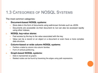 1.3 CATEGORIES OF NOSQL SYSTEMS
The most common categories:
1. Document-based NOSQL systems:
 Store data in the form of documents using well-known formats such as JSON.
 Documents are accessible via their document id, but can also be accessed rapidly
using other indexes.
2. NOSQL key-value stores:
 Fast access by the key to the value associated with the key
 Value can be a record or an object or a document or even have a more complex
data structure.
3. Column-based or wide column NOSQL systems:
 Partition a table by column into column families
 Form of vertical partitioning.
4. Graph-based NOSQL systems:
 Data is represented as graphs
 Related nodes can be found by traversing the edges using path expressions.
 