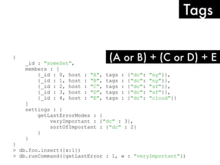 {
_id : "someSet",
members : [
{_id : 0, host : "A", tags : {"dc": "ny"}},
{_id : 1, host : "B", tags : {"dc": "ny"}},
{_id : 2, host : "C", tags : {"dc": "sf"}},
{_id : 3, host : "D", tags : {"dc": "sf"}},
{_id : 4, host : "E", tags : {"dc": "cloud"}}
]
settings : {
getLastErrorModes : {
veryImportant : {"dc" : 3},
sortOfImportant : {"dc" : 2}
}
}
}
> db.foo.insert({x:1})
> db.runCommand({getLastError : 1, w : "veryImportant"})
(A or B) + (C or D) + E
Tags
 