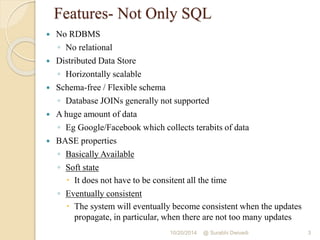 Features- Not Only SQL 
 No RDBMS 
◦ No relational 
 Distributed Data Store 
◦ Horizontally scalable 
 Schema-free / Flexible schema 
◦ Database JOINs generally not supported 
 A huge amount of data 
◦ Eg Google/Facebook which collects terabits of data 
 BASE properties 
◦ Basically Available 
◦ Soft state 
 It does not have to be consitent all the time 
◦ Eventually consistent 
 The system will eventually become consistent when the updates 
propagate, in particular, when there are not too many updates 
10/20/2014 @ Surabhi Dwivedi 3 
 