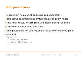 Bind parameters

   Queries can be parametrized using bind parameters
   This allows separation of query text and actual query values
   Any literal values, including lists and documents can be bound
   Collection names can also be bound
   Bind parameters can be accessed in the query using the @ prefix
   Example:
    @age
    u.name == @name
    u.state IN @states




                                     © 2012 triAGENS GmbH | 2012-04-13   13
 