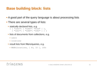 Base building block: lists

   A good part of the query language is about processing lists
   There are several types of lists:
       statically declared lists, e.g.
        [ { "user": { "name": "Fred" } },
          { "user": { "name": "John" } } ]
       lists of documents from collections, e.g.
           users
           locations
       result lists from filters/queries, e.g.
           NEAR(locations, [ 43, 10 ], 100)




                                                  © 2012 triAGENS GmbH | 2012-04-13   21
 