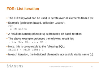 FOR: List iteration

   The FOR keyword can be used to iterate over all elements from a list
   Example (collection-based, collection „users“):
    FOR
     u IN users
   A result document (named: u) is produced on each iteration
   The above example produces the following result list:
    [ u1, u2, u3, ..., un ]
   Note: this is comparable to the following SQL:
    SELECT * FROM users u
   In each iteration, the individual element is accessible via its name (u)



                                       © 2012 triAGENS GmbH | 2012-04-13   22
 