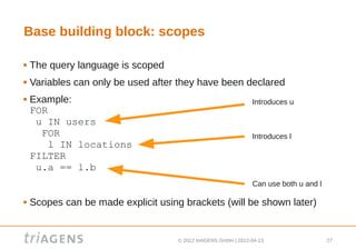 Base building block: scopes

   The query language is scoped
   Variables can only be used after they have been declared
   Example:                                                     Introduces u
    FOR
     u IN users
      FOR                                                        Introduces l
        l IN locations
    FILTER
     u.a == l.b
                                                                 Can use both u and l

   Scopes can be made explicit using brackets (will be shown later)


                                     © 2012 triAGENS GmbH | 2012-04-13                  27
 
