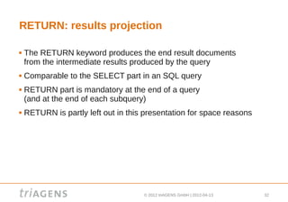 RETURN: results projection

   The RETURN keyword produces the end result documents
    from the intermediate results produced by the query
   Comparable to the SELECT part in an SQL query
   RETURN part is mandatory at the end of a query
    (and at the end of each subquery)
   RETURN is partly left out in this presentation for space reasons




                                     © 2012 triAGENS GmbH | 2012-04-13   32
 