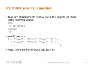 RETURN: results projection

   To return all documents as they are in the original list, there
    is the following variant:
    FOR
      u IN users
    RETURN
      u
   Would produce:
    [ { "name": "John", "age": 25 },
      { "name": "Tina", "age": 29 },
      ...                            ]
   Note: this is similar to SQL's SELECT u.*



                                       © 2012 triAGENS GmbH | 2012-04-13   34
 