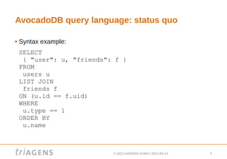 AvocadoDB query language: status quo

   Syntax example:
    SELECT
     { "user": u, "friends": f }
    FROM
     users u
    LIST JOIN
     friends f
    ON (u.id == f.uid)
    WHERE
     u.type == 1
    ORDER BY
     u.name



                            © 2012 triAGENS GmbH | 2012-04-13   5
 