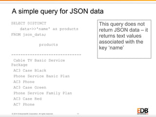 A simple query for JSON data 
SELECT DISTINCT 
data->>'name' as products 
FROM json_data; 
products 
------------------------------ 
Cable TV Basic Service 
Package 
AC3 Case Black 
Phone Service Basic Plan 
AC3 Phone 
AC3 Case Green 
Phone Service Family Plan 
AC3 Case Red 
AC7 Phone 
© 2014 EnterpriseDB Corporation. All rights reserved. 11 
This query does not 
return JSON data – it 
returns text values 
associated with the 
key ‘name’ 
 