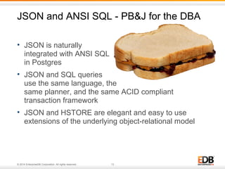 JSON and ANSI SQL - PB&J for the DBA 
• JSON is naturally 
integrated with ANSI SQL 
in Postgres 
• JSON and SQL queries 
use the same language, the 
same planner, and the same ACID compliant 
transaction framework 
• JSON and HSTORE are elegant and easy to use 
extensions of the underlying object-relational model 
© 2014 EnterpriseDB Corporation. All rights reserved. 13 
 