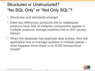 Structured or Unstructured? 
“No SQL Only” or “Not Only SQL”? 
• Structures and standards emerge! 
• Data has references (products link to catalogues; 
products have bills of material; components appear in 
multiple products; storage locations link to ISO country 
tables) 
• When the database has duplicate data entries, then the 
application has to manage updates in multiple places – 
what happens when there is no ACID transactional 
model? 
© 2014 EnterpriseDB Corporation. All rights reserved. 26 
 