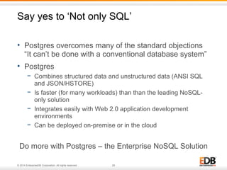 Say yes to ‘Not only SQL’ 
• Postgres overcomes many of the standard objections 
“It can’t be done with a conventional database system” 
• Postgres 
− Combines structured data and unstructured data (ANSI SQL 
and JSON/HSTORE) 
− Is faster (for many workloads) than than the leading NoSQL-only 
solution 
− Integrates easily with Web 2.0 application development 
environments 
− Can be deployed on-premise or in the cloud 
Do more with Postgres – the Enterprise NoSQL Solution 
© 2014 EnterpriseDB Corporation. All rights reserved. 28 
 