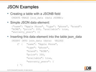 JSON Examples 
• Creating a table with a JSONB field 
CREATE TABLE json_data (data JSONB); 
• Simple JSON data element: 
{"name": "Apple Phone", "type": "phone", "brand": 
"ACME", "price": 200, "available": true, 
"warranty_years": 1} 
• Inserting this data element into the table json_data 
INSERT INTO json_data (data) VALUES 
(’ { "name": "Apple Phone", 
"type": "phone", 
"brand": "ACME", 
"price": 200, 
"available": true, 
"warranty_years": 1 
} ') 
© 2014 EnterpriseDB Corporation. All rights reserved. 9 
 