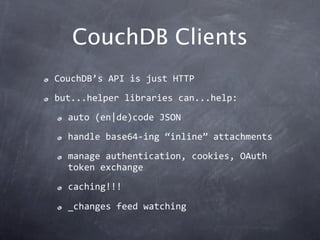 CouchDB Clients
CouchDB’s API is just HTTP
but...helper libraries can...help:
  auto (en|de)code JSON
  handle base64‐ing “inline” attachments
  manage authentication, cookies, OAuth 
  token exchange
  caching!!!

  _changes feed watching
 