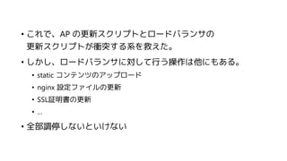 • これで、AP の更新スクリプトとロードバランサの
更新スクリプトが衝突する系を救えた。
• しかし、ロードバランサに対して行う操作は他にもある。
• static コンテンツのアップロード
• nginx 設定ファイルの更新
• SSL証明書の更新
• …
• 全部調停しないといけない
 