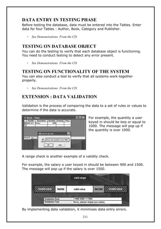 DATA ENTRY IN TESTING PHASE
Before testing the database, data must be entered into the Tables. Enter
data for four Tables : Author, Book, Category and Publisher.
- See Demonstrations From the CD.
TESTING ON DATABASE OBJECT
You can do the testing to verify that each database object is functioning.
You need to conduct testing to detect any error present.
- See Demonstrations From the CD.
TESTING ON FUNCTIONALITY OF THE SYSTEM
You can also conduct a test to verify that all systems work together
properly.
- See Demonstrations From the CD.
EXTENSION : DATA VALIDATION
Validation is the process of comparing the data to a set of rules or values to
determine if the data is accurate.
For example, the quantity a user
keyed in should be less or equal to
1000. The message will pop up if
the quantity is over 1000.
A range check is another example of a validity check.
For example, the salary a user keyed in should be between 900 and 1500.
The message will pop up if the salary is over 1500.
By implementing data validation, it minimises data entry errors.
211
 