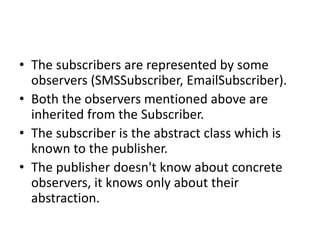 • The subscribers are represented by some
observers (SMSSubscriber, EmailSubscriber).
• Both the observers mentioned above are
inherited from the Subscriber.
• The subscriber is the abstract class which is
known to the publisher.
• The publisher doesn't know about concrete
observers, it knows only about their
abstraction.
 