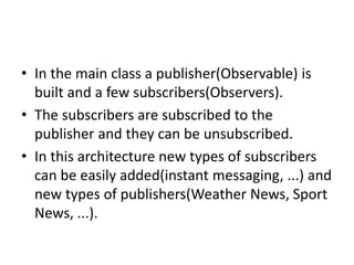 • In the main class a publisher(Observable) is
built and a few subscribers(Observers).
• The subscribers are subscribed to the
publisher and they can be unsubscribed.
• In this architecture new types of subscribers
can be easily added(instant messaging, ...) and
new types of publishers(Weather News, Sport
News, ...).
 