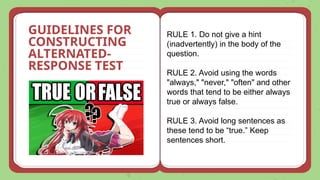 GUIDELINES FOR
CONSTRUCTING
ALTERNATED-
RESPONSE TEST
RULE 1. Do not give a hint
(inadvertently) in the body of the
question.
RULE 2. Avoid using the words
"always," "never," "often" and other
words that tend to be either always
true or always false.
RULE 3. Avoid long sentences as
these tend to be “true.” Keep
sentences short.
 