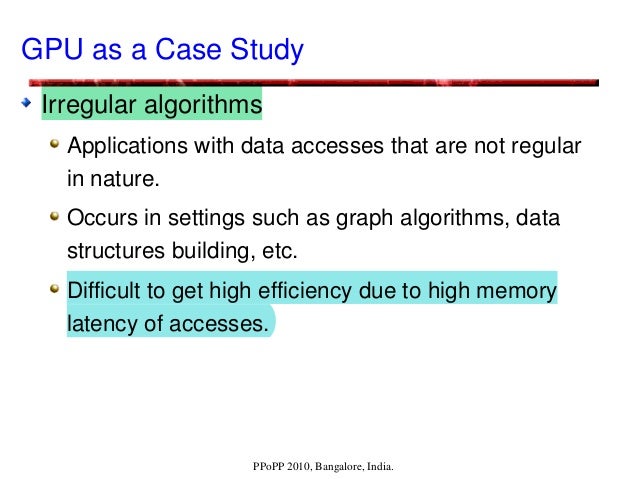 PPoPP 2010, Bangalore, India.
GPU as a Case Study
Irregular algorithms
Applications with data accesses that are not regular 
in nature.
Occurs in settings such as graph algorithms, data 
structures building, etc.
Difficult to get high efficiency due to high memory 
latency of accesses. 
 