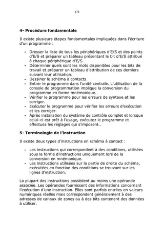 173
4- Procédure fondamentale
Il existe plusieurs étapes fondamentales impliquées dans l’écriture
d’un programme :
 Dresser la liste de tous les périphériques d’E/S et des points
d’E/S et préparer un tableau présentant le bit d’E/S attribué
à chaque périphérique d’E/S.
 Déterminer quels sont les mots disponibles pour les bits de
travail et préparer un tableau d’attribution de ces derniers
suivant leur utilisation.
 Dessiner le schéma à contacts.
 Entrer le programme dans l’unité centrale. L’utilisation de la
console de programmation implique la conversion du
programme en forme mnémonique.
 Vérifier le programme pour les erreurs de syntaxe et les
corriger.
 Exécuter le programme pour vérifier les erreurs d’exécution
et les corriger.
 Après installation du système de contrôle complet et lorsque
celui–ci est prêt à l’usage, exécutez le programme et
effectuez les réglages qui s’imposent..
5- Terminologie de l’instruction
Il existe deux types d’instructions en schéma à contact :
 Les instructions qui correspondent à des conditions, utilisées
sous la forme d’instructions uniquement lors de la
conversion en mnémonique.
 Les instructions utilisées sur la partie de droite du schéma,
exécutées en fonction des conditions se trouvant sur les
lignes d’instruction.
La plupart des instructions possèdent au moins une opérande
associée. Les opérandes fournissent des informations concernant
l’exécution d’une instruction. Elles sont parfois entrées en valeurs
numériques réelles mais correspondent généralement à des
adresses de canaux de zones ou à des bits contenant des données
à utiliser.
 