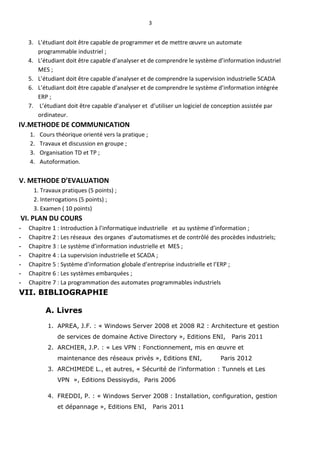 3
3. L’étudiant doit être capable de programmer et de mettre œuvre un automate
programmable industriel ;
4. L’étudiant doit être capable d’analyser et de comprendre le système d’information industriel
MES ;
5. L’étudiant doit être capable d’analyser et de comprendre la supervision industrielle SCADA
6. L’étudiant doit être capable d’analyser et de comprendre le système d’information intégrée
ERP ;
7. L’étudiant doit être capable d’analyser et d’utiliser un logiciel de conception assistée par
ordinateur.
IV.METHODE DE COMMUNICATION
1. Cours théorique orienté vers la pratique ;
2. Travaux et discussion en groupe ;
3. Organisation TD et TP ;
4. Autoformation.
V. METHODE D’EVALUATION
1. Travaux pratiques (5 points) ;
2. Interrogations (5 points) ;
3. Examen ( 10 points)
VI. PLAN DU COURS
- Chapitre 1 : Introduction à l’informatique industrielle et au système d’information ;
- Chapitre 2 : Les réseaux des organes d’automatismes et de contrôlé des procèdes industriels;
- Chapitre 3 : Le système d’information industrielle et MES ;
- Chapitre 4 : La supervision industrielle et SCADA ;
- Chapitre 5 : Système d’information globale d’entreprise industrielle et l’ERP ;
- Chapitre 6 : Les systèmes embarquées ;
- Chapitre 7 : La programmation des automates programmables industriels
VII. BIBLIOGRAPHIE
A. Livres
1. APREA, J.F. : « Windows Server 2008 et 2008 R2 : Architecture et gestion
de services de domaine Active Directory », Editions ENI, Paris 2011
2. ARCHIER, J.P. : « Les VPN : Fonctionnement, mis en œuvre et
maintenance des réseaux privés », Editions ENI, Paris 2012
3. ARCHIMEDE L., et autres, « Sécurité de l’information : Tunnels et Les
VPN », Editions Dessisydis, Paris 2006
4. FREDDI, P. : « Windows Server 2008 : Installation, configuration, gestion
et dépannage », Editions ENI, Paris 2011
 