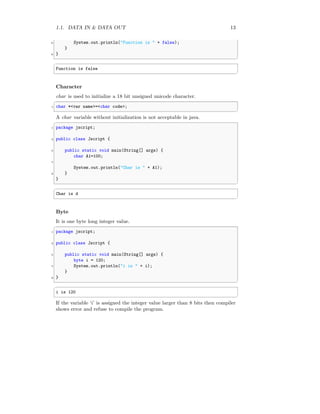 1.1. DATA IN & DATA OUT 13
6 System.out.println("Function is " + false);
}
8 }
✆
✞
Function is false
✆
Character
char is used to initialize a 18 bit unsigned unicode character.
✞
1 char *<var name>=<char code>;
✆
A char variable without initialization is not acceptable in java.
✞
1 package jscript;
3 public class Jscript {
5 public static void main(String[] args) {
char A1=100;
7
System.out.println("Char is " + A1);
9 }
}
✆
✞
Char is d
✆
Byte
It is one byte long integer value.
✞
1 package jscript;
3 public class Jscript {
5 public static void main(String[] args) {
byte i = 120;
7 System.out.println("i is " + i);
}
9 }
✆
✞
i is 120
✆
If the variable ‘i’ is assigned the integer value larger than 8 bits then compiler
shows error and refuse to compile the program.
 