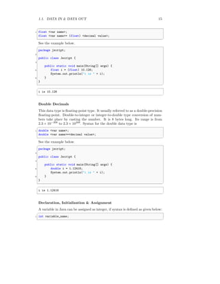 1.1. DATA IN & DATA OUT 15
✞
1 float <var name>;
float <var name>= (float) <decimal value>;
✆
See the example below.
✞
package jscript;
2
public class Jscript {
4
public static void main(String[] args) {
6 float i = (float) 10.126;
System.out.println("i is " + i);
8 }
}
✆
✞
i is 10.126
✆
Double Decimals
This data type is floating-point type. It usually referred to as a double-precision
floating-point. Double-to-integer or integer-to-double type conversion of num-
bers take place by casting the number. It is 8 bytes long. Its range is from
2.3 × 10−308
to 2.3 × 10308
. Syntax for the double data type is
✞
1 double <var name>;
double <var name>=<decimal value>;
✆
See the example below.
✞
package jscript;
2
public class Jscript {
4
public static void main(String[] args) {
6 double i = 1.12416;
System.out.println("i is " + i);
8 }
}
✆
✞
i is 1.12416
✆
Declaration, Initialization & Assignment
A variable in Java can be assigned as integer, if syntax is defined as given below:
✞
1 int variable_name;
✆
 