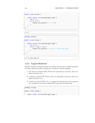22 CHAPTER 1. INTRODUCTION
3 public class Jscript {
5 public static void main(String[] args) {
int v = 7;
7 if (v == 7) {
System.out.println("v is " + v);
9 }
}
11 }
✆
✞
v is 7
✆
✞
1 package jscript;
3 public class Jscript {
5 public static void main(String[] args) {
int v = 7;
7 if (0 < v && v < 10) {
System.out.println("v=" + v +" is less than 20");
9 }
}
11 }
✆
✞
v=7 is less than 20
✆
1.2.4 Logical Relations
Logical relations sometimes known as boolear relations also. Logical operators
are those operators which compare the variables or results logically.
1. && known as logical AND. If both the operands are non-zero, then con-
dition becomes true.
2. || known as logical OR. If any of the two operands is non-zero, then con-
dition becomes true.
3. ! known as logical NOT. Use to reverses the logical state of its operand.
If a condition is true then Logical NOT operator will make false.
✞
1 package jscript;
3 public class Jscript {
5 public static void main(String[] args) {
 