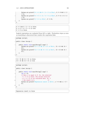 1.2. JAVA OPERATORS 23
System.out.printf("6 != 6 && 6 / 2 < 5 is %bn", 6 != 6 && 6 / 2
< 5);
7 System.out.printf("6 != 6 || 6 / 2 < 5 is %bn", 6 != 6 || 6 / 2
< 5);
System.out.printf("6 != 6 is %bn", 6 != 6);
9 }
}
✆
✞
6 != 6 && 6 / 2 < 5 is false
6 != 6 || 6 / 2 < 5 is true
6 != 6 is false
✆
Logical expressions are evaluated from left to right. Evaluation stops as soon
as something is discovered that renders the expression false.
✞
1 package jscript;
3 public class Jscript {
5 public static void main(String[] args) {
System.out.printf("(2 < 3) && (4 > 5) is %bn", (2 < 3) && (4 >
5));
7 System.out.printf("(2 < 3) && (4 < 5) is %bn", (2 < 3) && (4 <
5));
}
9 }
✆
✞
(2 < 3) && (4 > 5) is false
(2 < 3) && (4 < 5) is true
✆
✞
package jscript;
2
public class Jscript {
4
public static void main(String[] args) {
6 int x = 6;
/* Here x is equal to 6. So, the relation*
8 * x != 6 is false. Now second relation*
* x / 2 < 5 is not evaluated here. So, *
10 * the result is 0. */
System.out.printf("Expression result is %bn", x != 6 && x / 2 <
5);
12 }
}
✆
✞
Expression result is false
✆
 